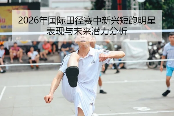 2026年国际田径赛中新兴短跑明星表现与未来潜力分析
